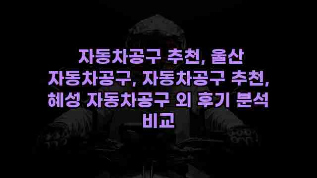  자동차공구 추천, 울산 자동차공구, 자동차공구 추천, 혜성 자동차공구 외 후기 분석 비교