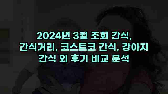 2024년 3월 조회 간식, 간식거리, 코스트코 간식, 강아지 간식 외 후기 비교 분석