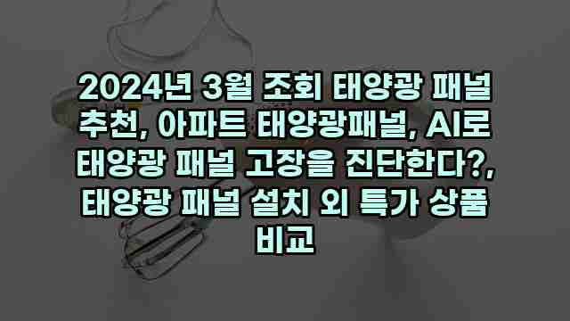 2024년 3월 조회 태양광 패널 추천, 아파트 태양광패널, AI로 태양광 패널 고장을 진단한다?, 태양광 패널 설치 외 특가 상품 비교