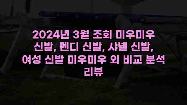 2024년 3월 조회 미우미우 신발, 펜디 신발, 샤넬 신발, 여성 신발 미우미우 외 비교 분석 리뷰