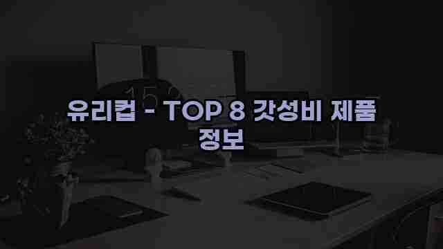 유리컵 - TOP 8 갓성비 제품 정보