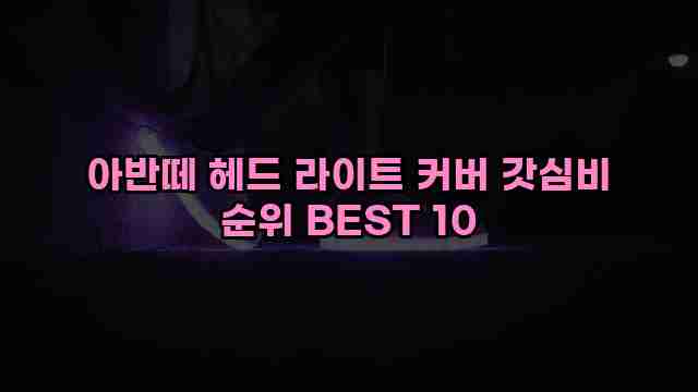 아반떼 헤드 라이트 커버 갓심비 순위 BEST 10