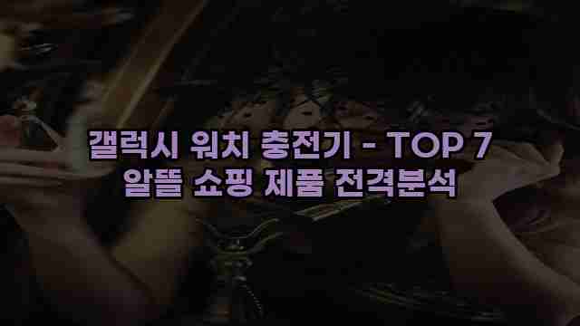 갤럭시 워치 충전기 - TOP 7 알뜰 쇼핑 제품 전격분석