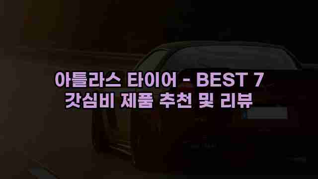 아틀라스 타이어 - BEST 7 갓심비 제품 추천 및 리뷰