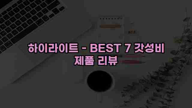 하이라이트 - BEST 7 갓성비 제품 리뷰