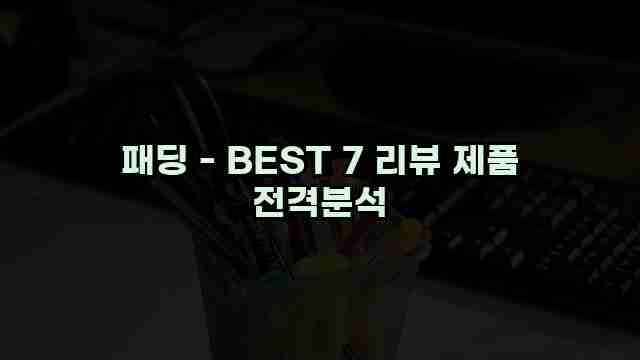 패딩 - BEST 7 리뷰 제품 전격분석