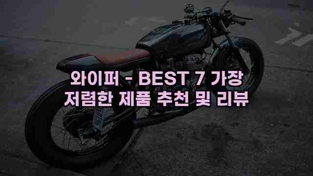 와이퍼 - BEST 7 가장 저렴한 제품 추천 및 리뷰