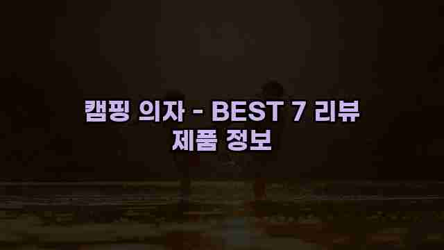 캠핑 의자 - BEST 7 리뷰 제품 정보