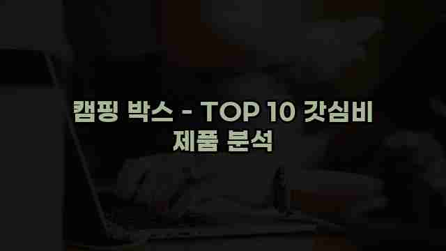 캠핑 박스 - TOP 10 갓심비 제품 분석