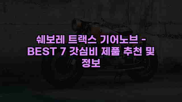 쉐보레 트랙스 기어노브 - BEST 7 갓심비 제품 추천 및 정보